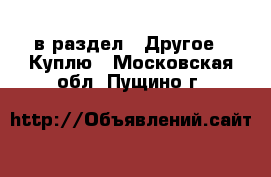  в раздел : Другое » Куплю . Московская обл.,Пущино г.